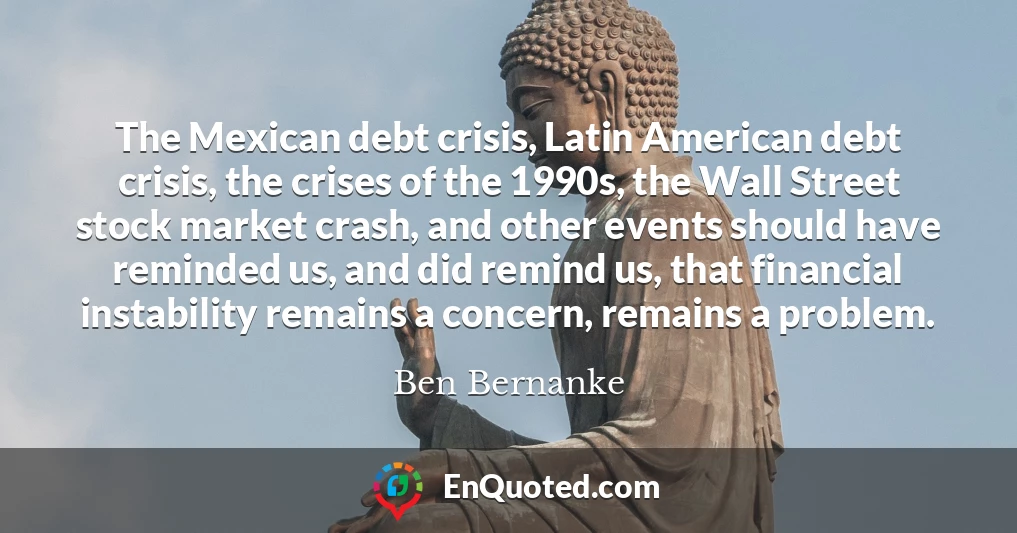 The Mexican debt crisis, Latin American debt crisis, the crises of the 1990s, the Wall Street stock market crash, and other events should have reminded us, and did remind us, that financial instability remains a concern, remains a problem.