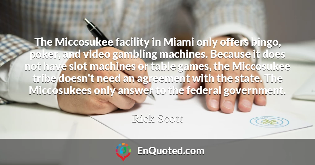 The Miccosukee facility in Miami only offers bingo, poker, and video gambling machines. Because it does not have slot machines or table games, the Miccosukee tribe doesn't need an agreement with the state. The Miccosukees only answer to the federal government.
