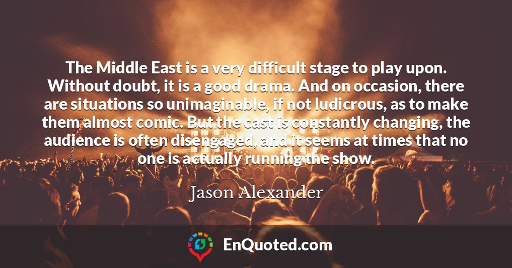 The Middle East is a very difficult stage to play upon. Without doubt, it is a good drama. And on occasion, there are situations so unimaginable, if not ludicrous, as to make them almost comic. But the cast is constantly changing, the audience is often disengaged, and it seems at times that no one is actually running the show.
