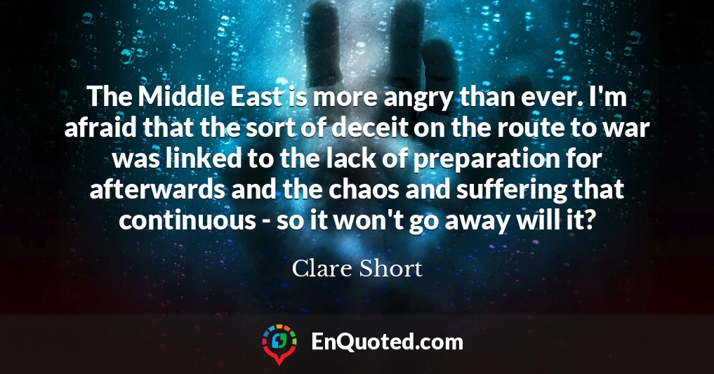 The Middle East is more angry than ever. I'm afraid that the sort of deceit on the route to war was linked to the lack of preparation for afterwards and the chaos and suffering that continuous - so it won't go away will it?