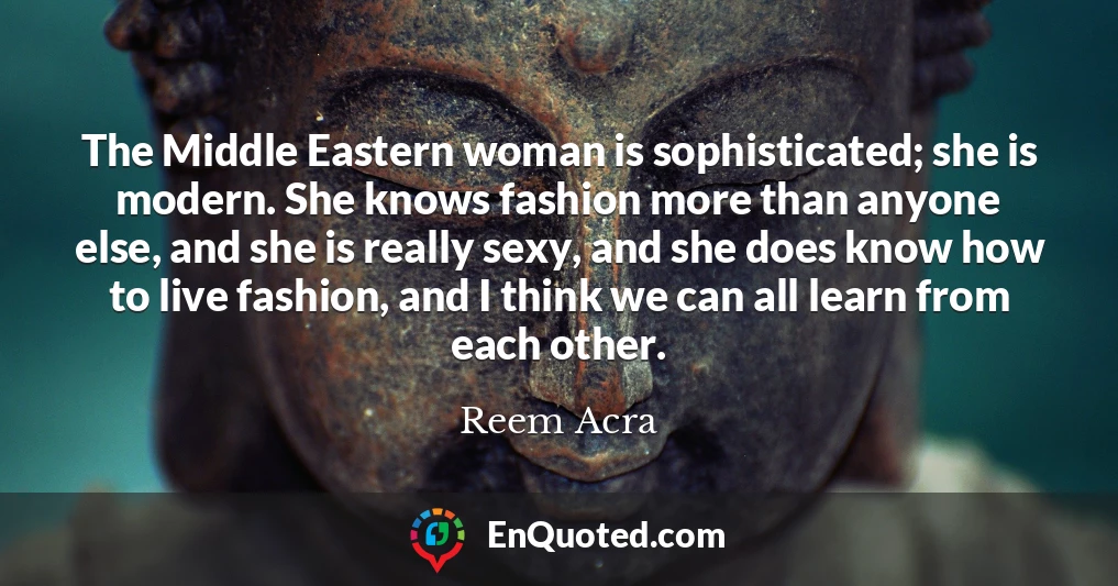 The Middle Eastern woman is sophisticated; she is modern. She knows fashion more than anyone else, and she is really sexy, and she does know how to live fashion, and I think we can all learn from each other.