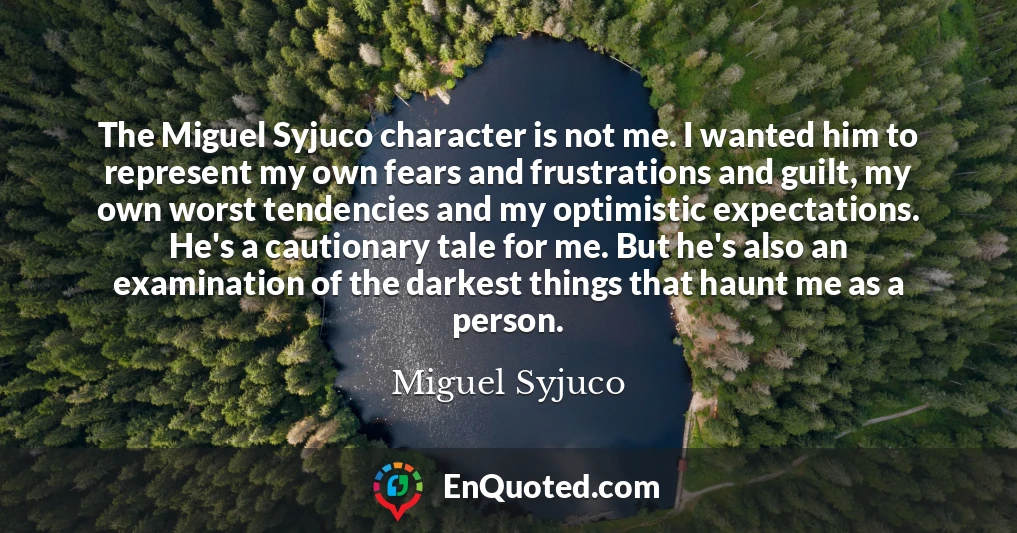 The Miguel Syjuco character is not me. I wanted him to represent my own fears and frustrations and guilt, my own worst tendencies and my optimistic expectations. He's a cautionary tale for me. But he's also an examination of the darkest things that haunt me as a person.