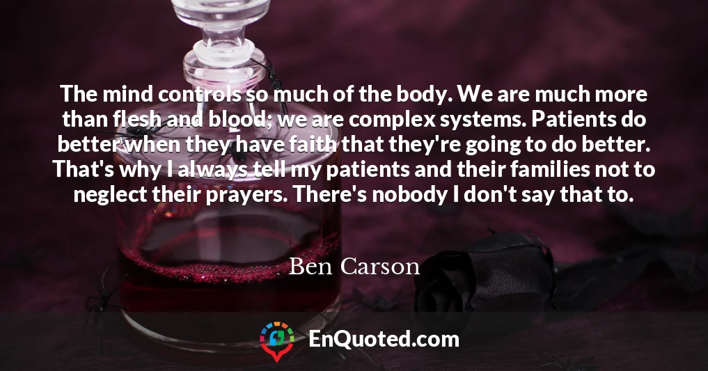 The mind controls so much of the body. We are much more than flesh and blood; we are complex systems. Patients do better when they have faith that they're going to do better. That's why I always tell my patients and their families not to neglect their prayers. There's nobody I don't say that to.