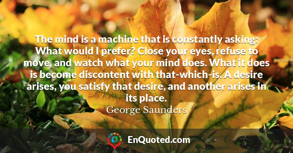 The mind is a machine that is constantly asking: What would I prefer? Close your eyes, refuse to move, and watch what your mind does. What it does is become discontent with that-which-is. A desire arises, you satisfy that desire, and another arises in its place.