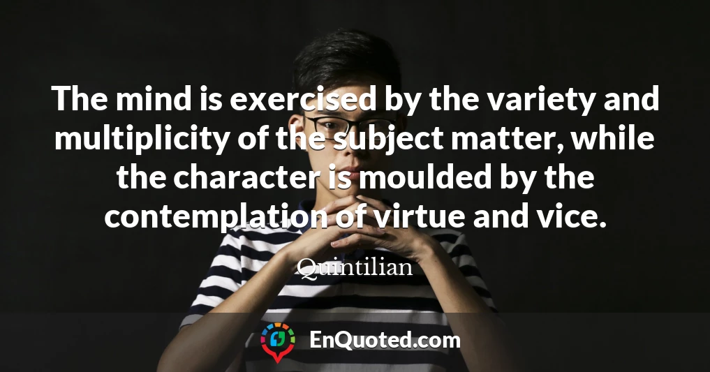 The mind is exercised by the variety and multiplicity of the subject matter, while the character is moulded by the contemplation of virtue and vice.