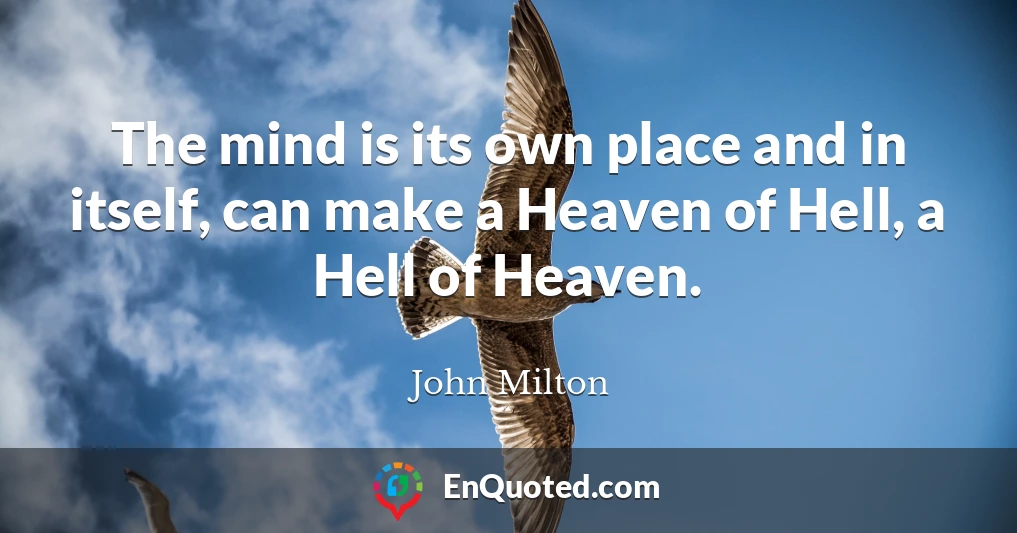 The mind is its own place and in itself, can make a Heaven of Hell, a Hell of Heaven.