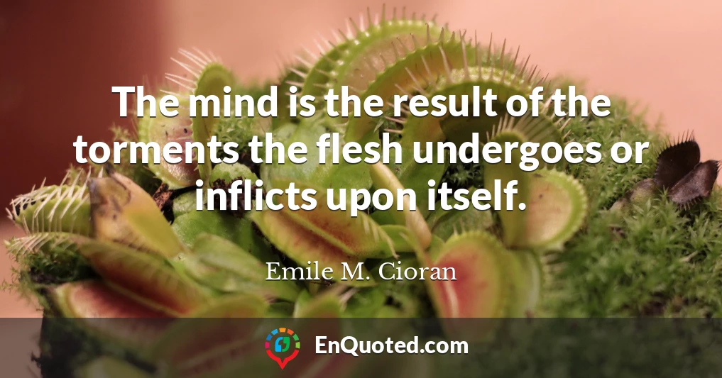 The mind is the result of the torments the flesh undergoes or inflicts upon itself.
