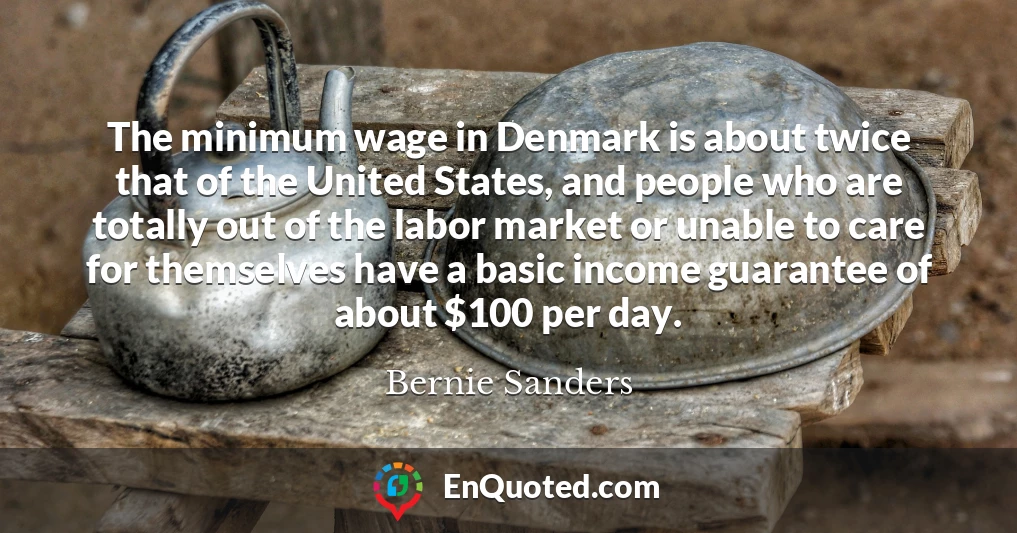 The minimum wage in Denmark is about twice that of the United States, and people who are totally out of the labor market or unable to care for themselves have a basic income guarantee of about $100 per day.