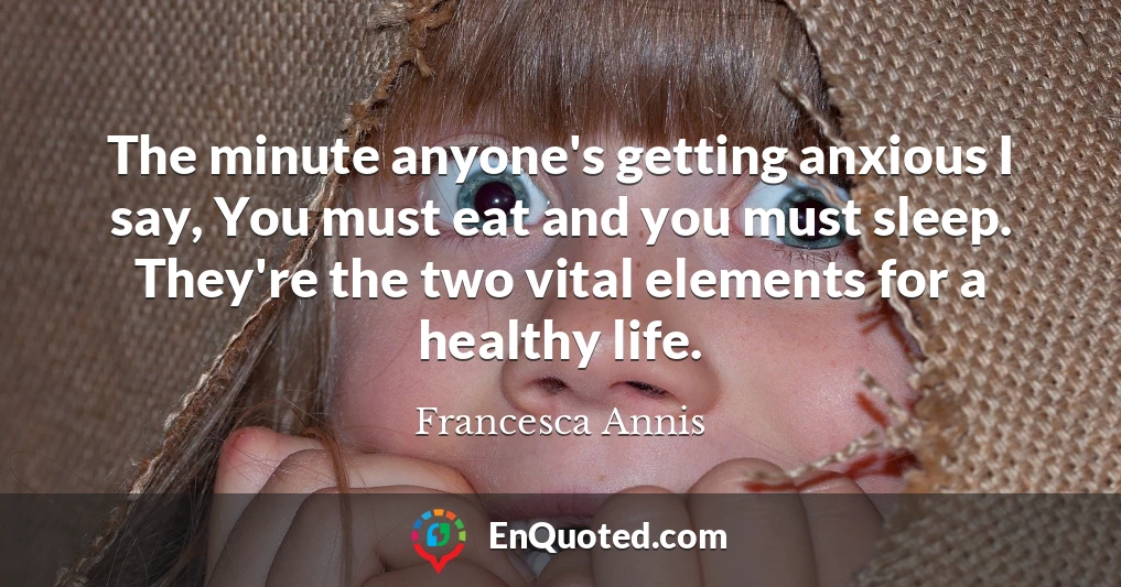 The minute anyone's getting anxious I say, You must eat and you must sleep. They're the two vital elements for a healthy life.