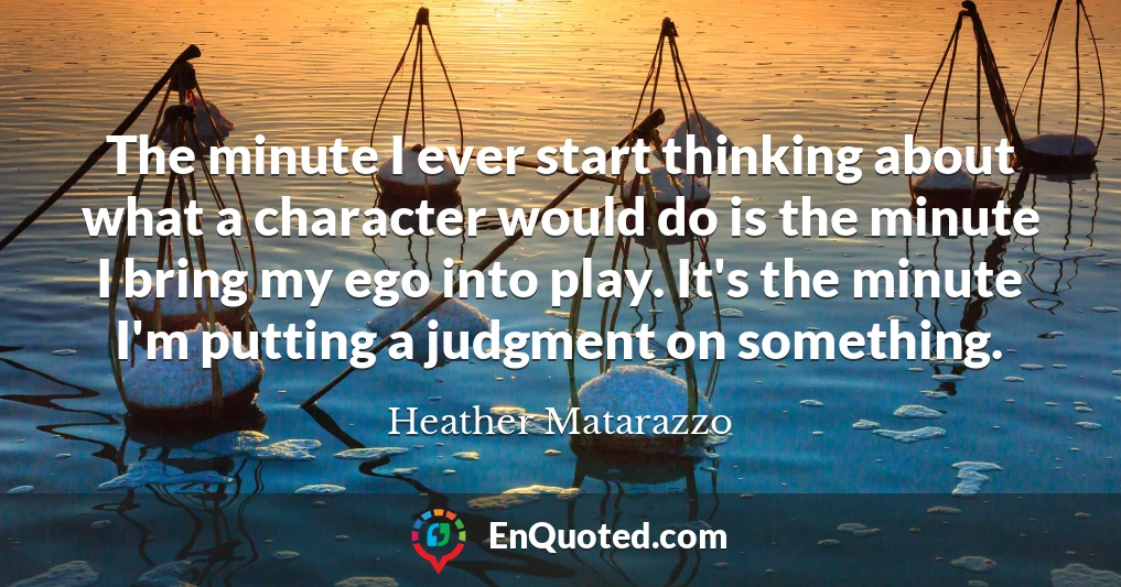 The minute I ever start thinking about what a character would do is the minute I bring my ego into play. It's the minute I'm putting a judgment on something.
