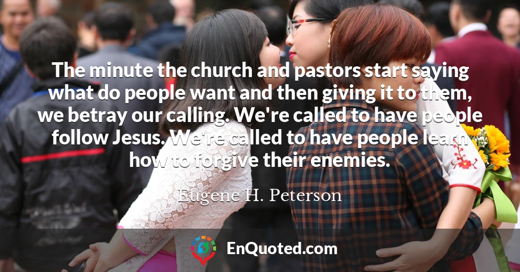 The minute the church and pastors start saying what do people want and then giving it to them, we betray our calling. We're called to have people follow Jesus. We're called to have people learn how to forgive their enemies.