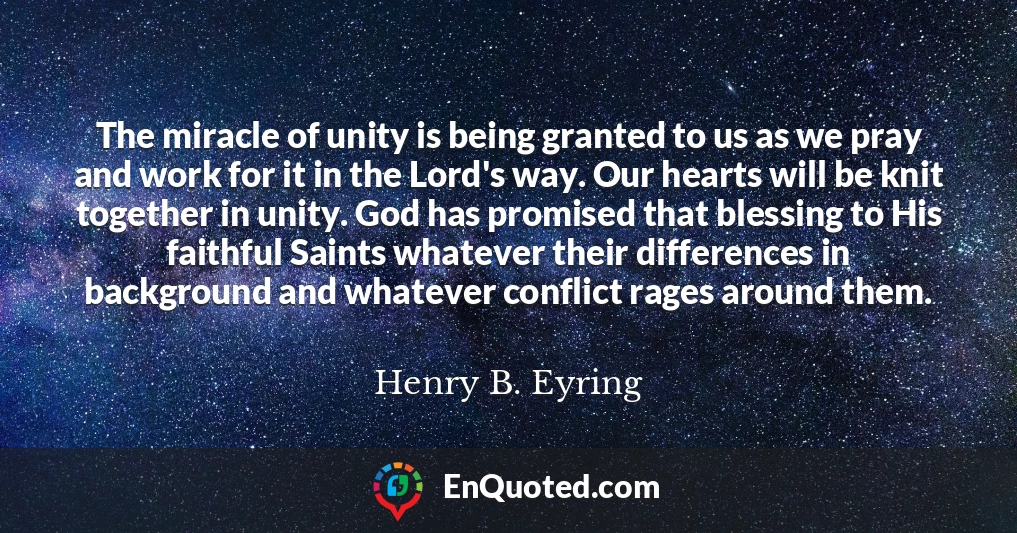 The miracle of unity is being granted to us as we pray and work for it in the Lord's way. Our hearts will be knit together in unity. God has promised that blessing to His faithful Saints whatever their differences in background and whatever conflict rages around them.