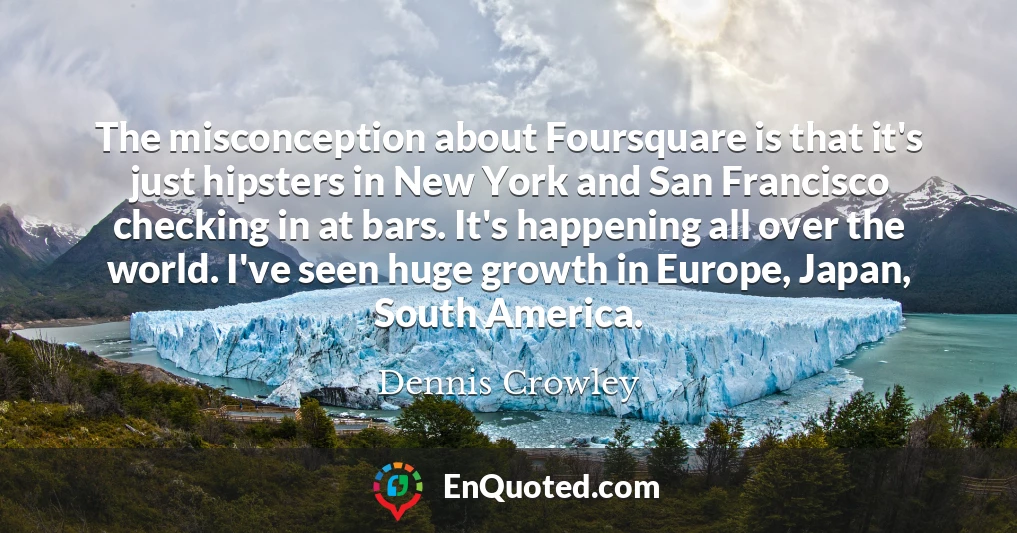 The misconception about Foursquare is that it's just hipsters in New York and San Francisco checking in at bars. It's happening all over the world. I've seen huge growth in Europe, Japan, South America.