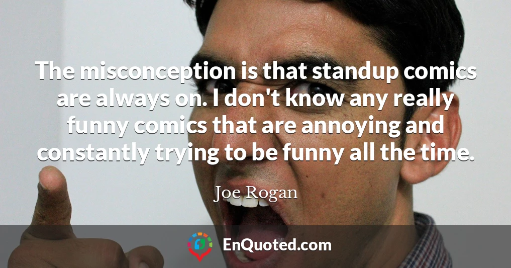 The misconception is that standup comics are always on. I don't know any really funny comics that are annoying and constantly trying to be funny all the time.
