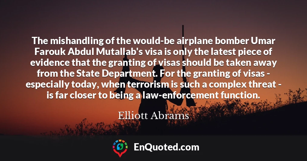 The mishandling of the would-be airplane bomber Umar Farouk Abdul Mutallab's visa is only the latest piece of evidence that the granting of visas should be taken away from the State Department. For the granting of visas - especially today, when terrorism is such a complex threat - is far closer to being a law-enforcement function.