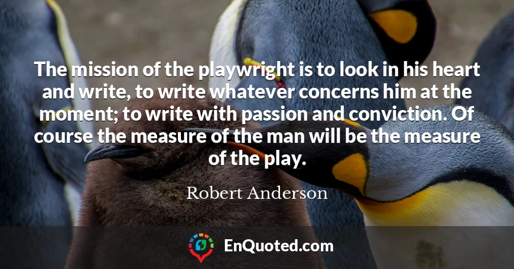The mission of the playwright is to look in his heart and write, to write whatever concerns him at the moment; to write with passion and conviction. Of course the measure of the man will be the measure of the play.