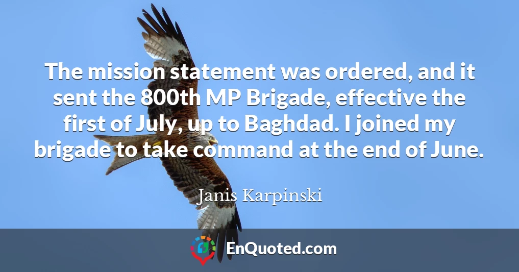 The mission statement was ordered, and it sent the 800th MP Brigade, effective the first of July, up to Baghdad. I joined my brigade to take command at the end of June.