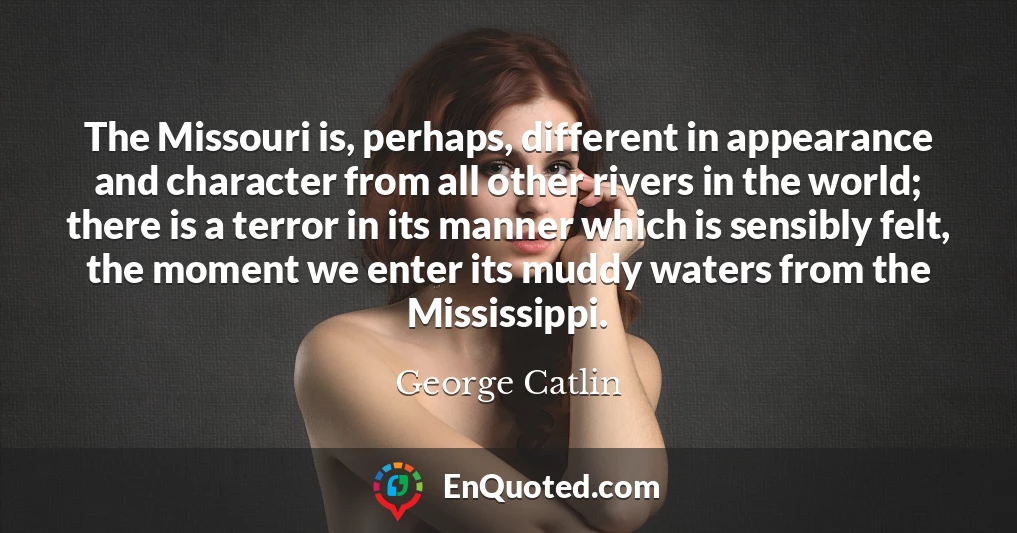 The Missouri is, perhaps, different in appearance and character from all other rivers in the world; there is a terror in its manner which is sensibly felt, the moment we enter its muddy waters from the Mississippi.