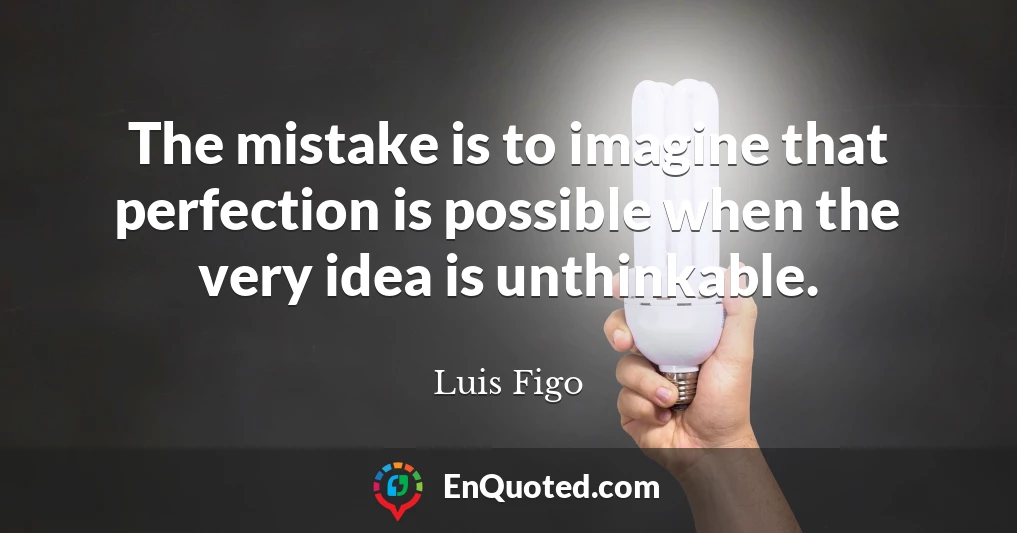 The mistake is to imagine that perfection is possible when the very idea is unthinkable.