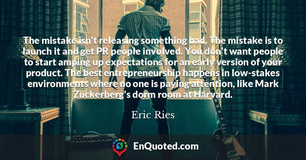 The mistake isn't releasing something bad. The mistake is to launch it and get PR people involved. You don't want people to start amping up expectations for an early version of your product. The best entrepreneurship happens in low-stakes environments where no one is paying attention, like Mark Zuckerberg's dorm room at Harvard.