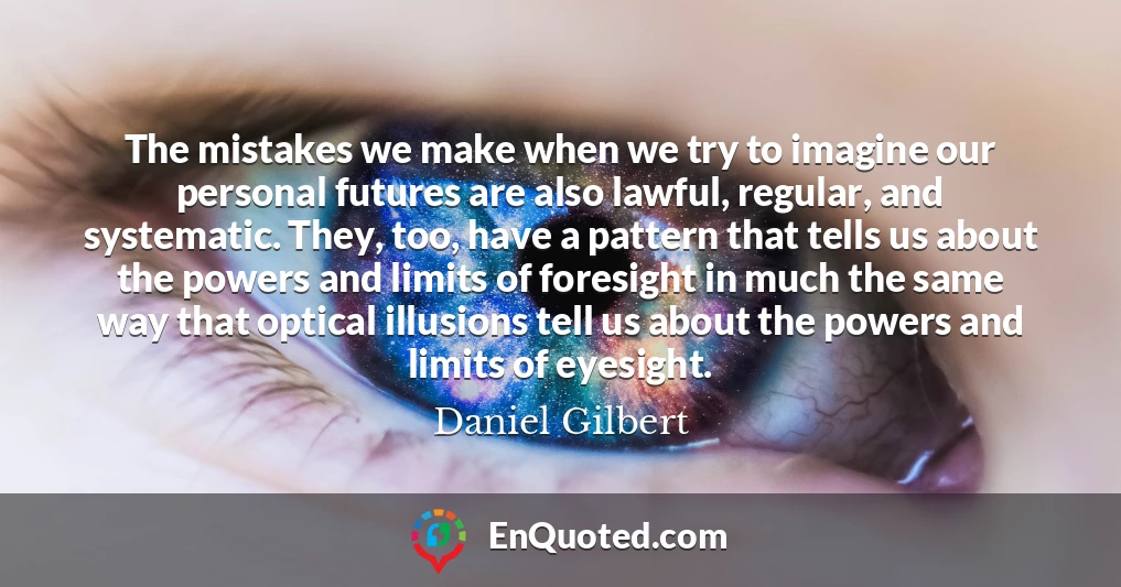 The mistakes we make when we try to imagine our personal futures are also lawful, regular, and systematic. They, too, have a pattern that tells us about the powers and limits of foresight in much the same way that optical illusions tell us about the powers and limits of eyesight.