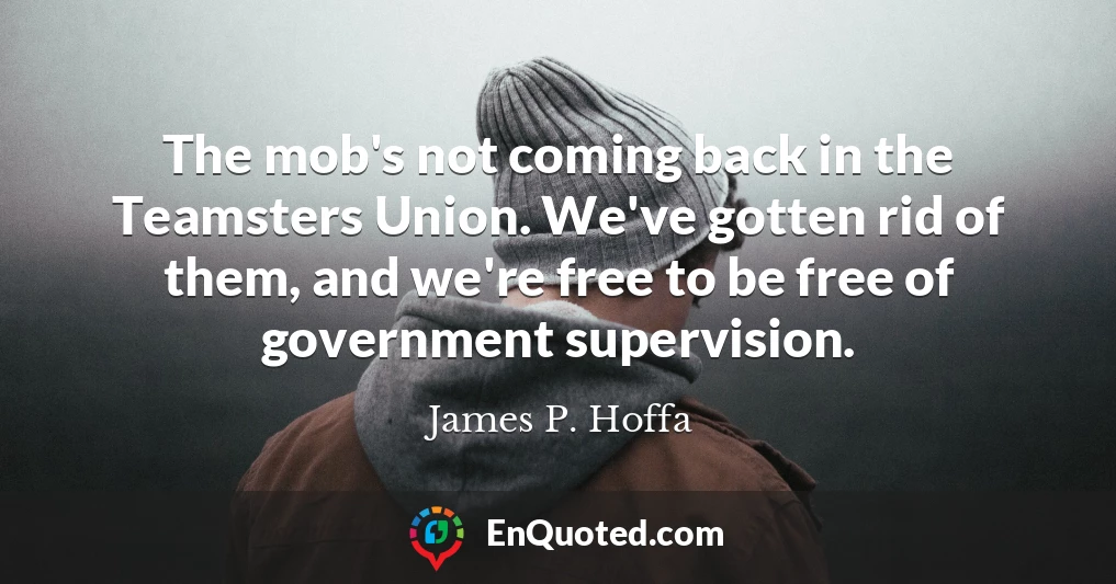 The mob's not coming back in the Teamsters Union. We've gotten rid of them, and we're free to be free of government supervision.