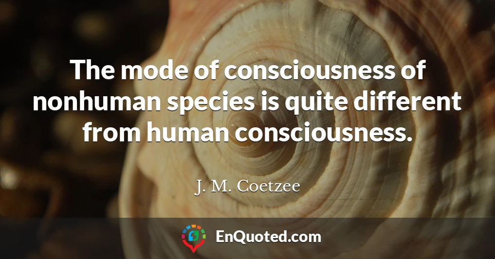 The mode of consciousness of nonhuman species is quite different from human consciousness.