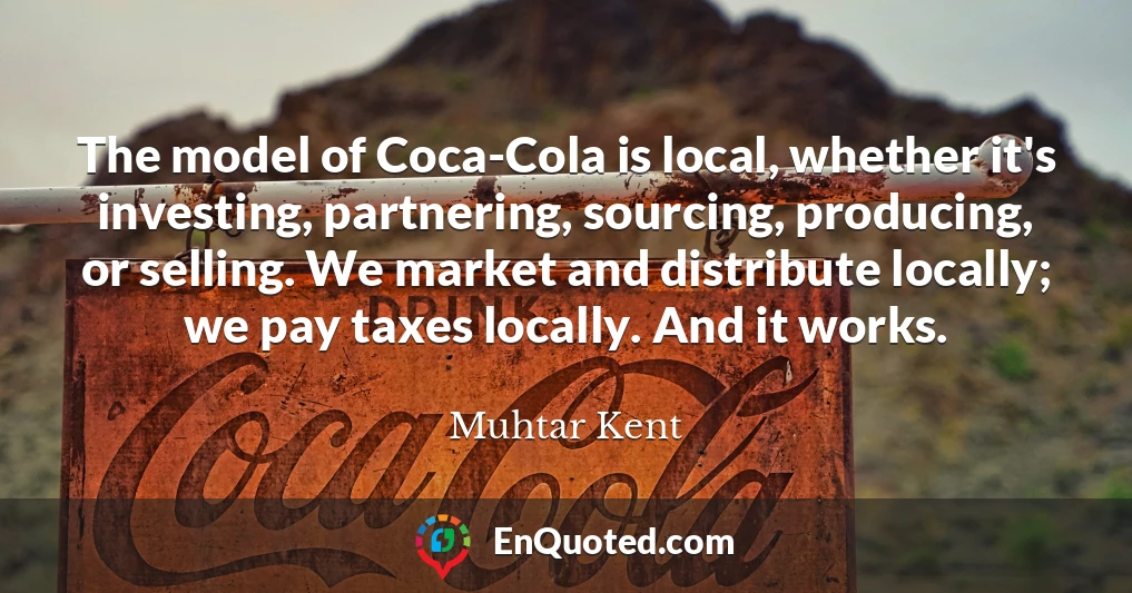 The model of Coca-Cola is local, whether it's investing, partnering, sourcing, producing, or selling. We market and distribute locally; we pay taxes locally. And it works.