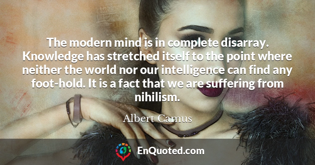 The modern mind is in complete disarray. Knowledge has stretched itself to the point where neither the world nor our intelligence can find any foot-hold. It is a fact that we are suffering from nihilism.