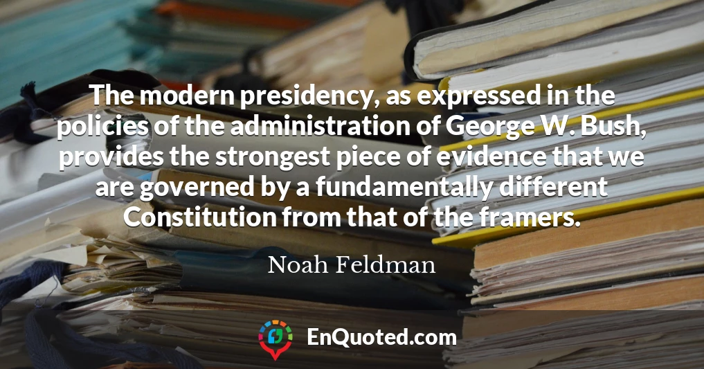 The modern presidency, as expressed in the policies of the administration of George W. Bush, provides the strongest piece of evidence that we are governed by a fundamentally different Constitution from that of the framers.