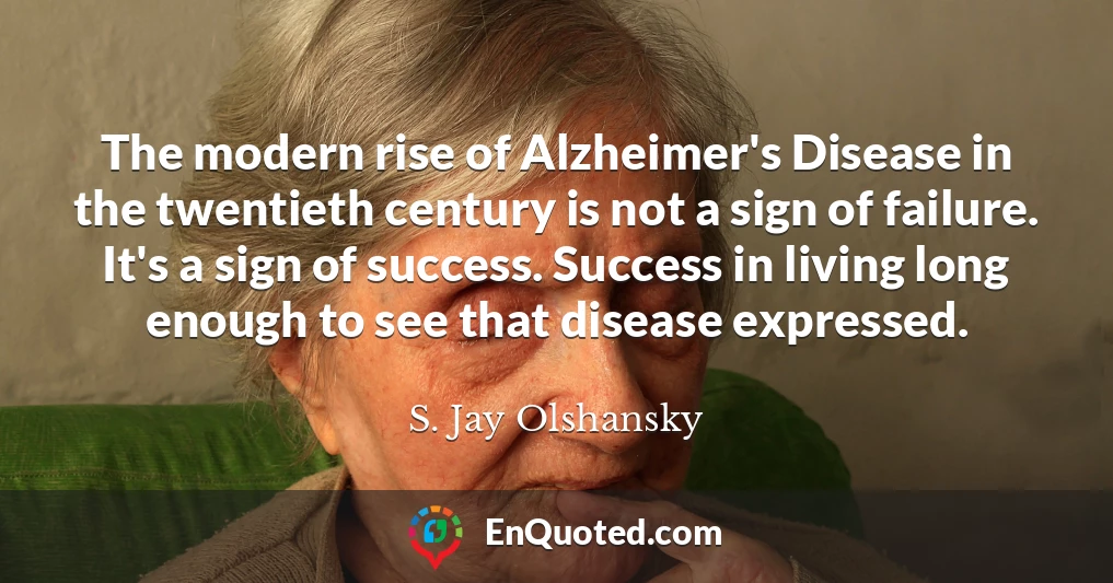 The modern rise of Alzheimer's Disease in the twentieth century is not a sign of failure. It's a sign of success. Success in living long enough to see that disease expressed.