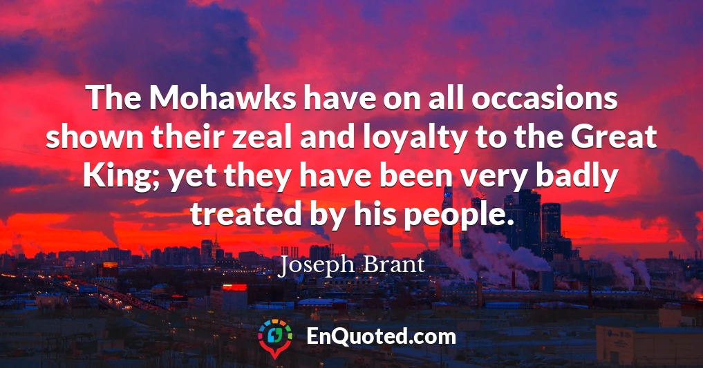 The Mohawks have on all occasions shown their zeal and loyalty to the Great King; yet they have been very badly treated by his people.