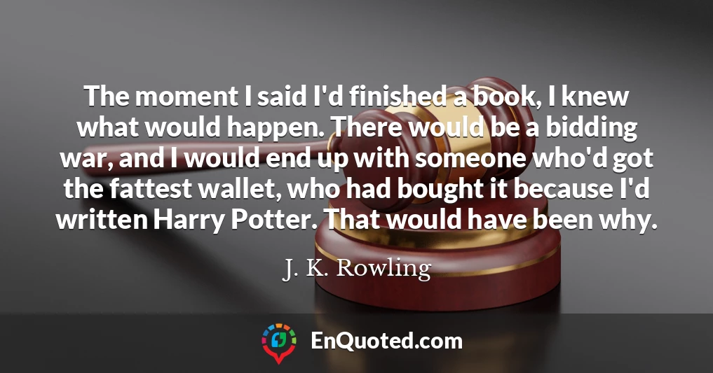 The moment I said I'd finished a book, I knew what would happen. There would be a bidding war, and I would end up with someone who'd got the fattest wallet, who had bought it because I'd written Harry Potter. That would have been why.
