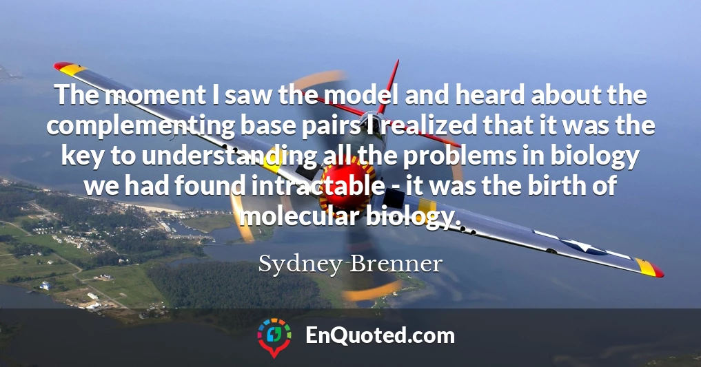 The moment I saw the model and heard about the complementing base pairs I realized that it was the key to understanding all the problems in biology we had found intractable - it was the birth of molecular biology.