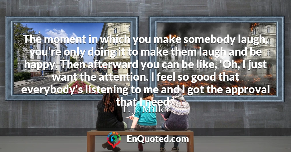 The moment in which you make somebody laugh, you're only doing it to make them laugh and be happy. Then afterward you can be like, 'Oh, I just want the attention. I feel so good that everybody's listening to me and I got the approval that I need.'