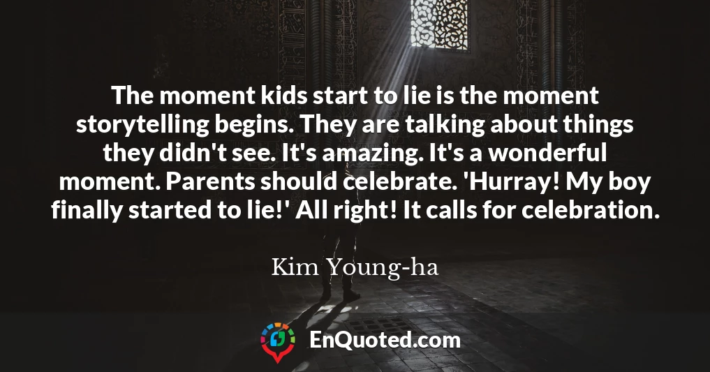 The moment kids start to lie is the moment storytelling begins. They are talking about things they didn't see. It's amazing. It's a wonderful moment. Parents should celebrate. 'Hurray! My boy finally started to lie!' All right! It calls for celebration.
