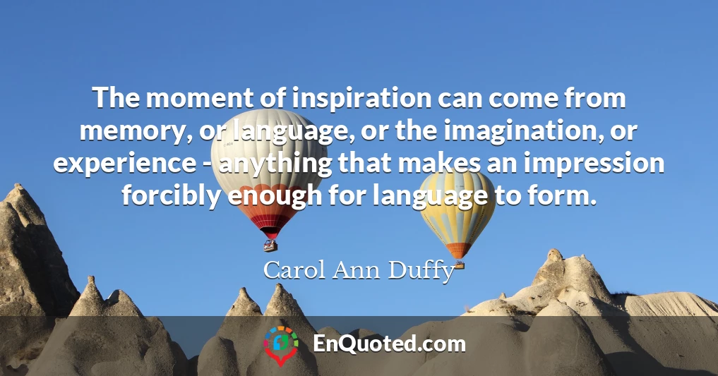 The moment of inspiration can come from memory, or language, or the imagination, or experience - anything that makes an impression forcibly enough for language to form.