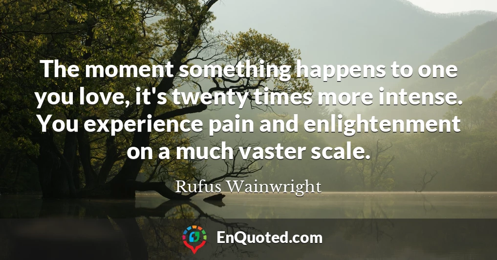 The moment something happens to one you love, it's twenty times more intense. You experience pain and enlightenment on a much vaster scale.
