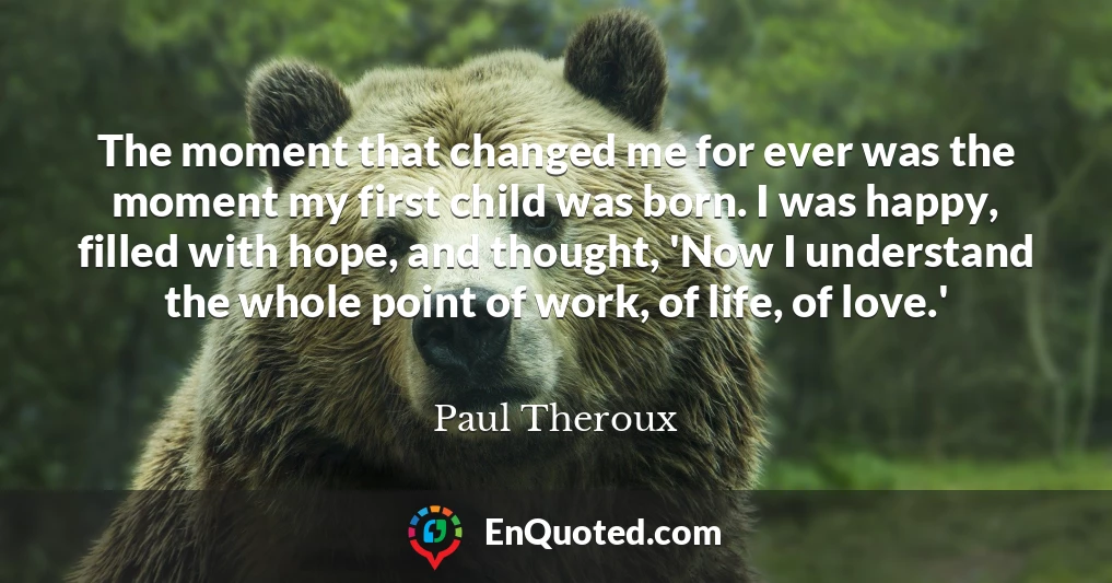 The moment that changed me for ever was the moment my first child was born. I was happy, filled with hope, and thought, 'Now I understand the whole point of work, of life, of love.'