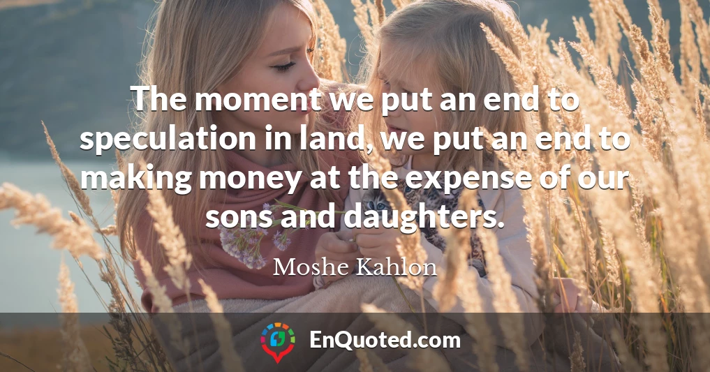 The moment we put an end to speculation in land, we put an end to making money at the expense of our sons and daughters.