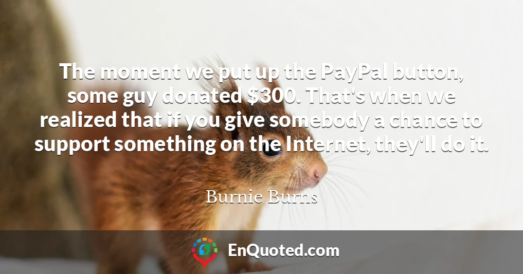 The moment we put up the PayPal button, some guy donated $300. That's when we realized that if you give somebody a chance to support something on the Internet, they'll do it.