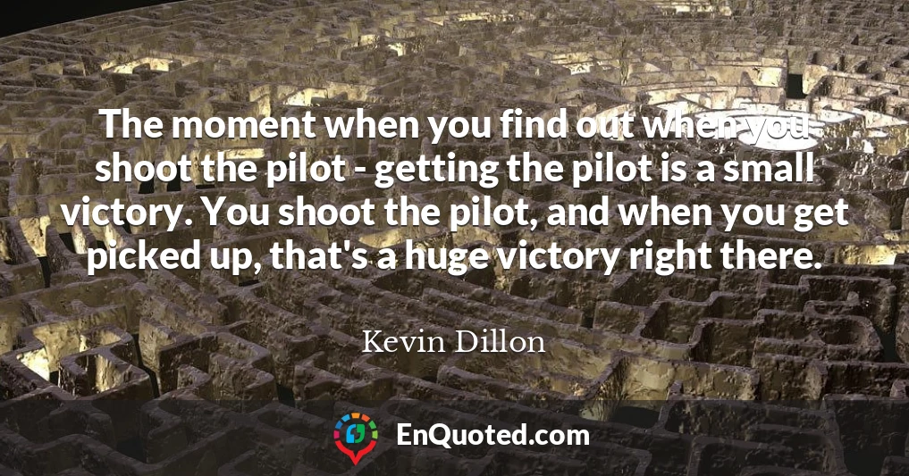 The moment when you find out when you shoot the pilot - getting the pilot is a small victory. You shoot the pilot, and when you get picked up, that's a huge victory right there.