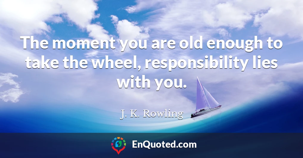 The moment you are old enough to take the wheel, responsibility lies with you.