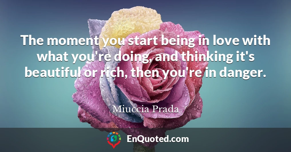 The moment you start being in love with what you're doing, and thinking it's beautiful or rich, then you're in danger.