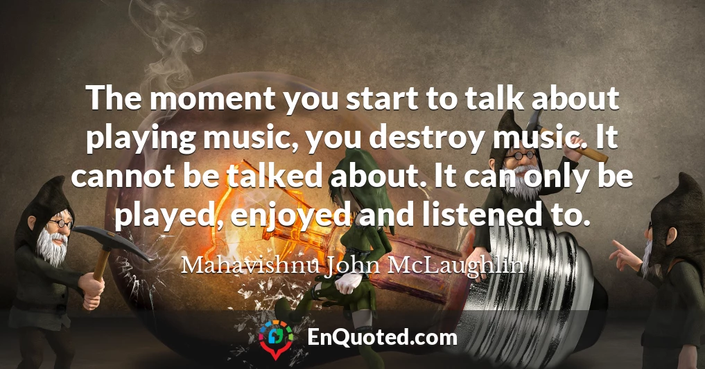 The moment you start to talk about playing music, you destroy music. It cannot be talked about. It can only be played, enjoyed and listened to.