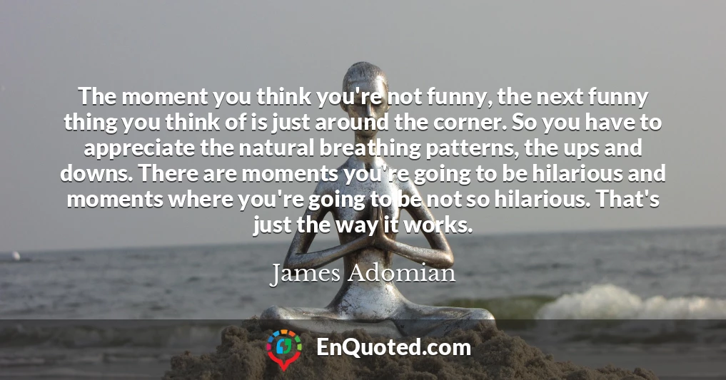 The moment you think you're not funny, the next funny thing you think of is just around the corner. So you have to appreciate the natural breathing patterns, the ups and downs. There are moments you're going to be hilarious and moments where you're going to be not so hilarious. That's just the way it works.