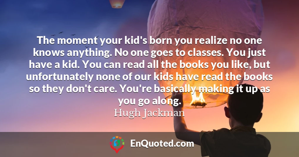 The moment your kid's born you realize no one knows anything. No one goes to classes. You just have a kid. You can read all the books you like, but unfortunately none of our kids have read the books so they don't care. You're basically making it up as you go along.