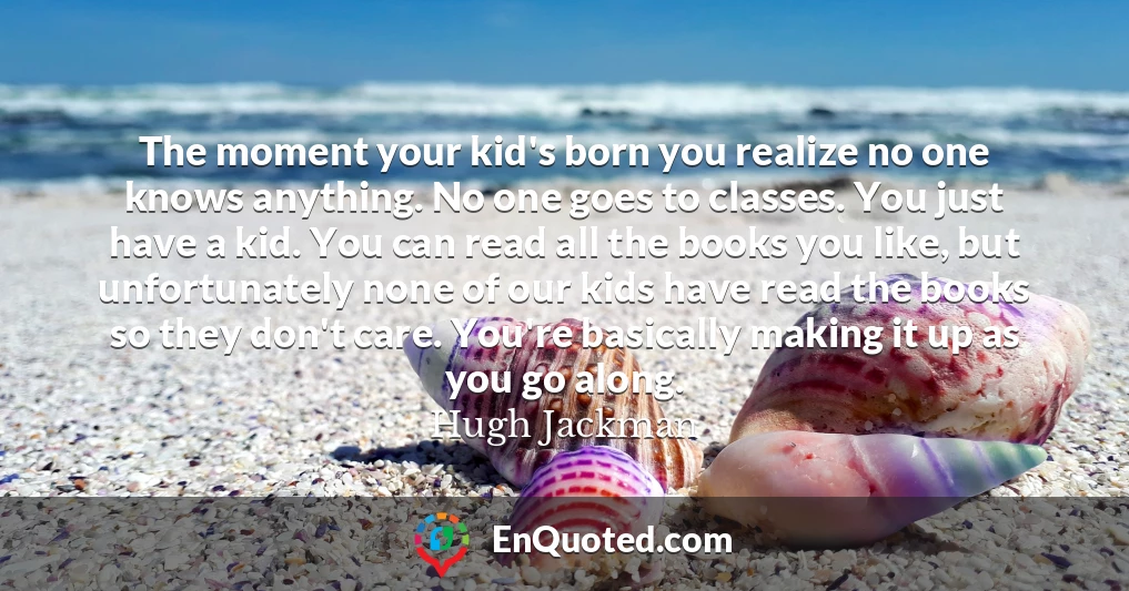 The moment your kid's born you realize no one knows anything. No one goes to classes. You just have a kid. You can read all the books you like, but unfortunately none of our kids have read the books so they don't care. You're basically making it up as you go along.