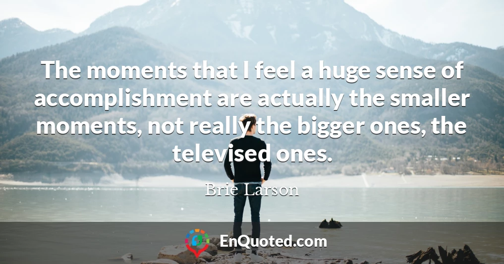 The moments that I feel a huge sense of accomplishment are actually the smaller moments, not really the bigger ones, the televised ones.