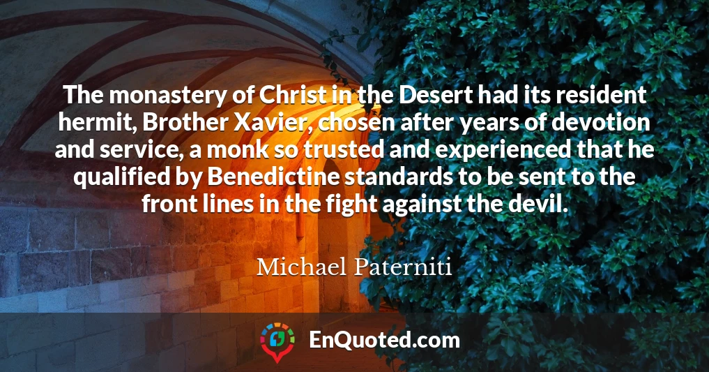 The monastery of Christ in the Desert had its resident hermit, Brother Xavier, chosen after years of devotion and service, a monk so trusted and experienced that he qualified by Benedictine standards to be sent to the front lines in the fight against the devil.